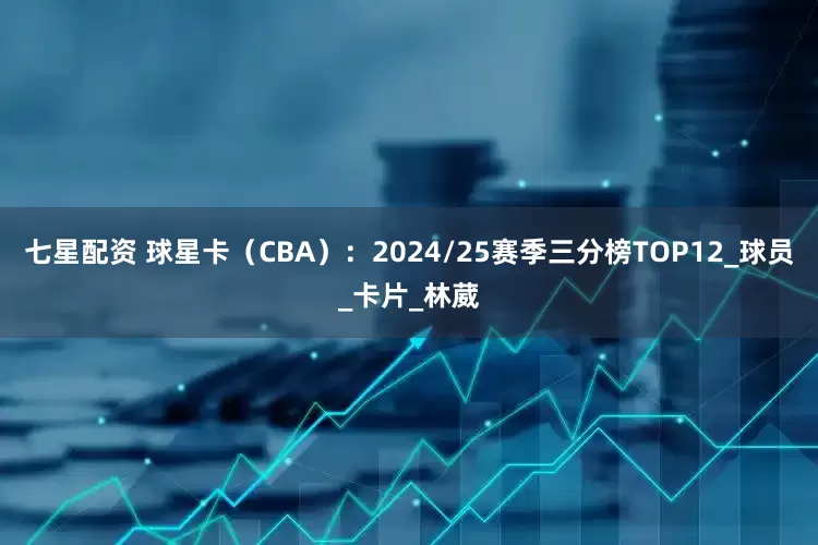 七星配资 球星卡（CBA）：2024/25赛季三分榜TOP12_球员_卡片_林葳