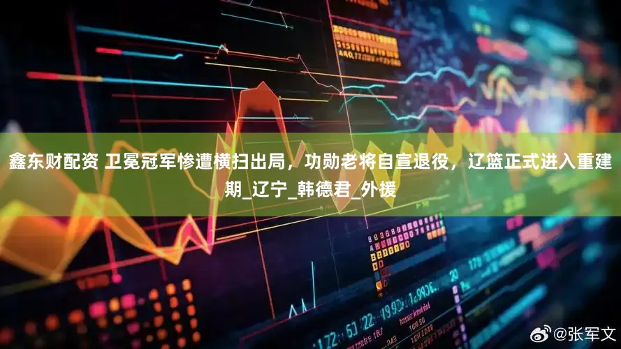 鑫东财配资 卫冕冠军惨遭横扫出局，功勋老将自宣退役，辽篮正式进入重建期_辽宁_韩德君_外援