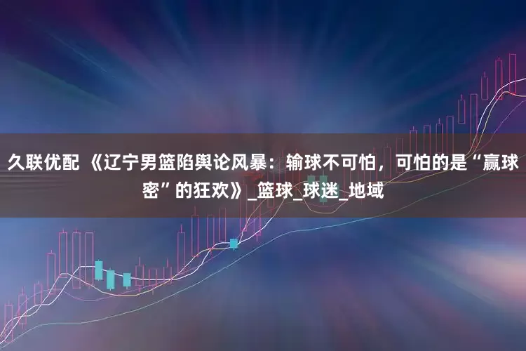 久联优配 《辽宁男篮陷舆论风暴：输球不可怕，可怕的是“赢球密”的狂欢》_篮球_球迷_地域