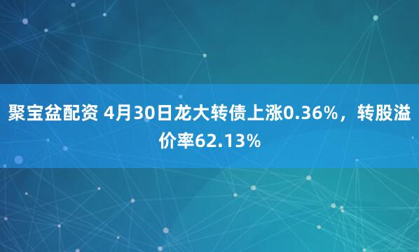 聚宝盆配资 4月30日龙大转债上涨0.36%，转股溢价率62.13%