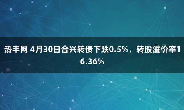 热丰网 4月30日合兴转债下跌0.5%，转股溢价率16.36%