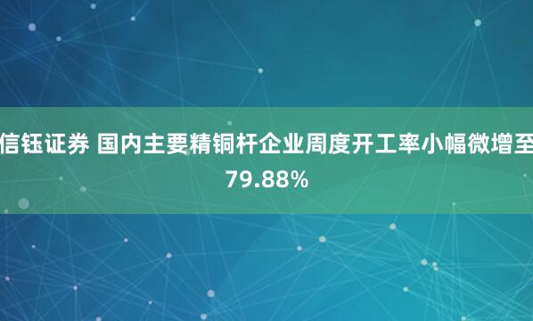 信钰证券 国内主要精铜杆企业周度开工率小幅微增至79.88%