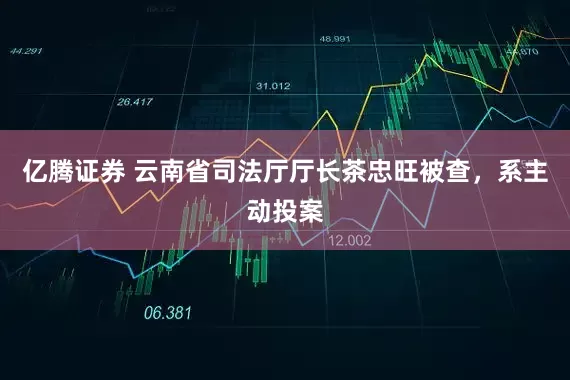 亿腾证券 云南省司法厅厅长茶忠旺被查，系主动投案