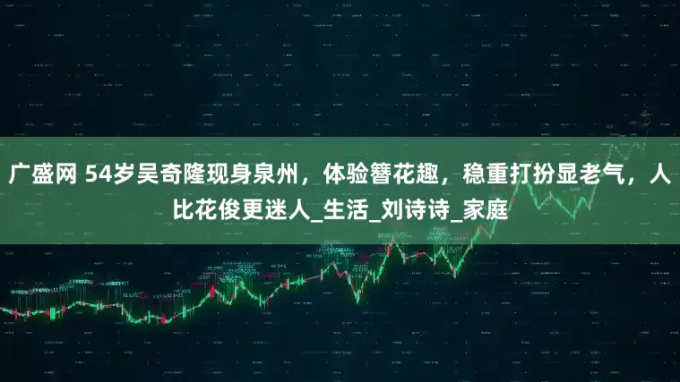广盛网 54岁吴奇隆现身泉州，体验簪花趣，稳重打扮显老气，人比花俊更迷人_生活_刘诗诗_家庭