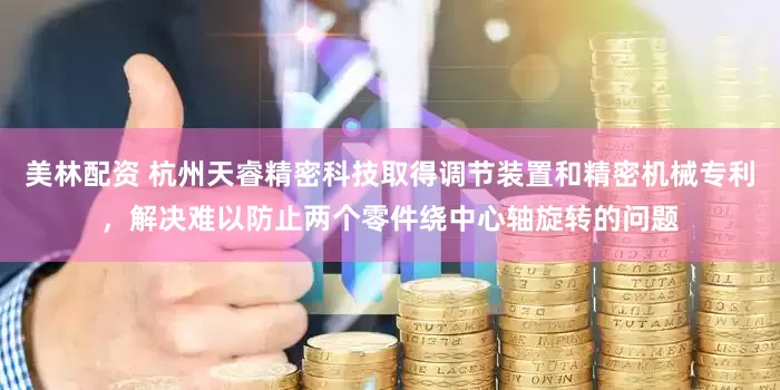 美林配资 杭州天睿精密科技取得调节装置和精密机械专利，解决难以防止两个零件绕中心轴旋转的问题