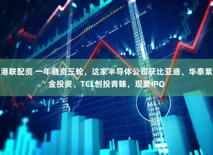 港联配资 一年融资三轮，这家半导体公司获比亚迪、华泰紫金投资、TCL创投青睐，现要IPO