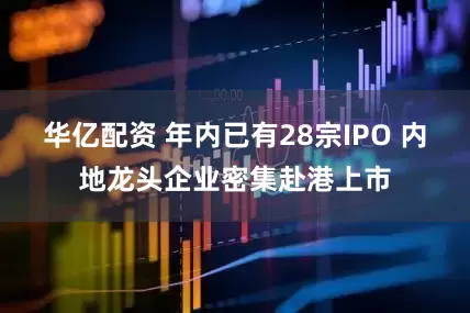 华亿配资 年内已有28宗IPO 内地龙头企业密集赴港上市