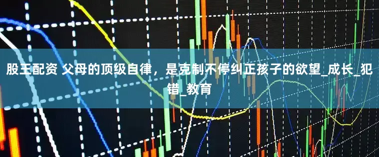 股王配资 父母的顶级自律，是克制不停纠正孩子的欲望_成长_犯错_教育