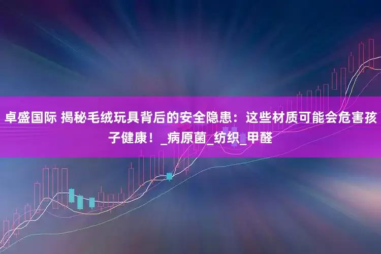 卓盛国际 揭秘毛绒玩具背后的安全隐患：这些材质可能会危害孩子健康！_病原菌_纺织_甲醛