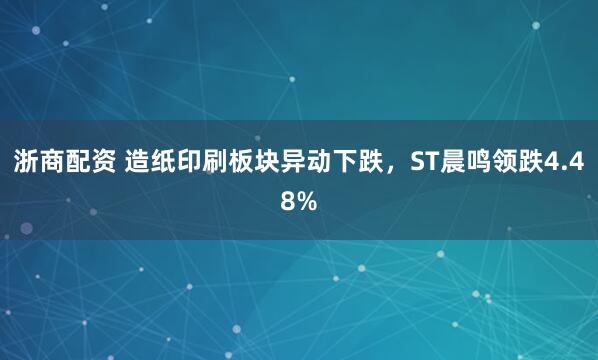 浙商配资 造纸印刷板块异动下跌，ST晨鸣领跌4.48%