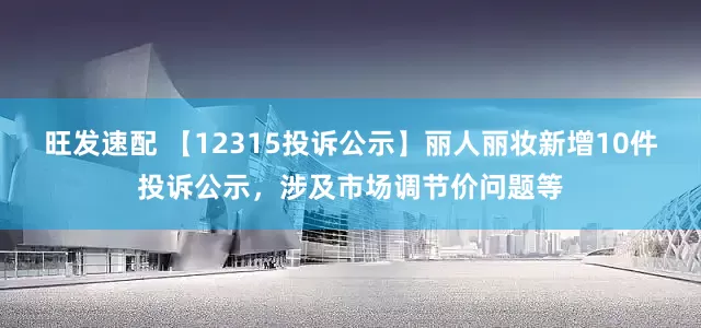 旺发速配 【12315投诉公示】丽人丽妆新增10件投诉公示，涉及市场调节价问题等