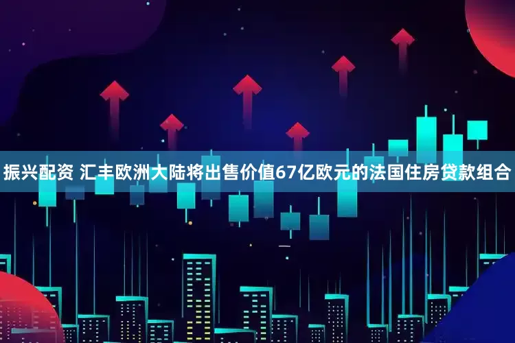 振兴配资 汇丰欧洲大陆将出售价值67亿欧元的法国住房贷款组合
