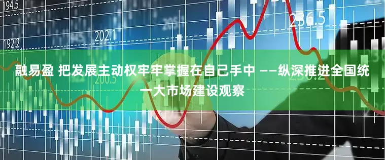 融易盈 把发展主动权牢牢掌握在自己手中 ——纵深推进全国统一大市场建设观察