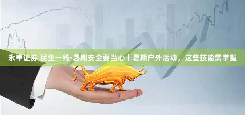 永崋证券 民生一线·暑期安全要当心丨暑期户外活动，这些技能需掌握