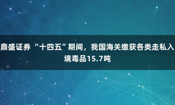 鼎盛证券 “十四五”期间，我国海关缴获各类走私入境毒品15.7吨