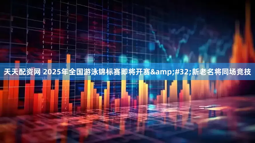 天天配资网 2025年全国游泳锦标赛即将开赛&#32;新老名将同场竞技