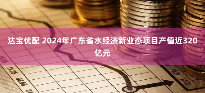 达宝优配 2024年广东省水经济新业态项目产值近320亿元