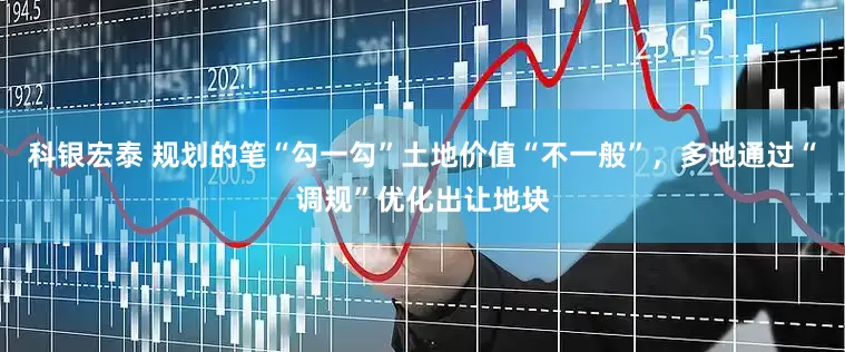 科银宏泰 规划的笔“勾一勾”土地价值“不一般”，多地通过“调规”优化出让地块