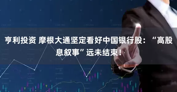 亨利投资 摩根大通坚定看好中国银行股：“高股息叙事”远未结束！