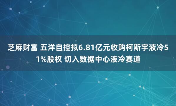 芝麻财富 五洋自控拟6.81亿元收购柯斯宇液冷51%股权 切入数据中心液冷赛道