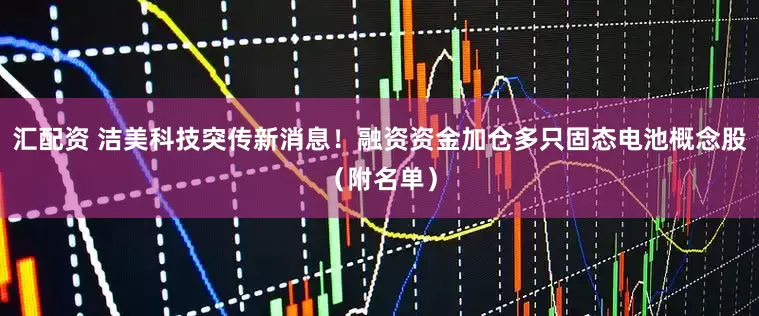 汇配资 洁美科技突传新消息！融资资金加仓多只固态电池概念股（附名单）