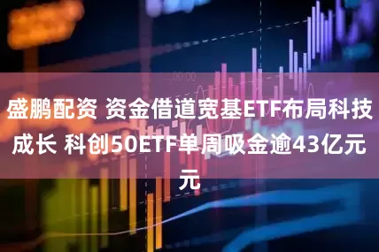盛鹏配资 资金借道宽基ETF布局科技成长 科创50ETF单周吸金逾43亿元