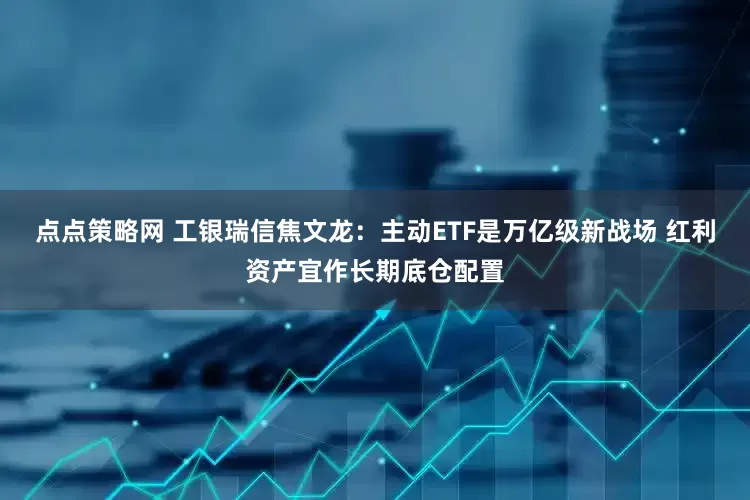 点点策略网 工银瑞信焦文龙：主动ETF是万亿级新战场 红利资产宜作长期底仓配置
